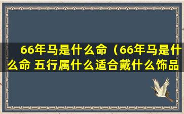 66年马是什么命（66年马是什么命 五行属什么适合戴什么饰品）